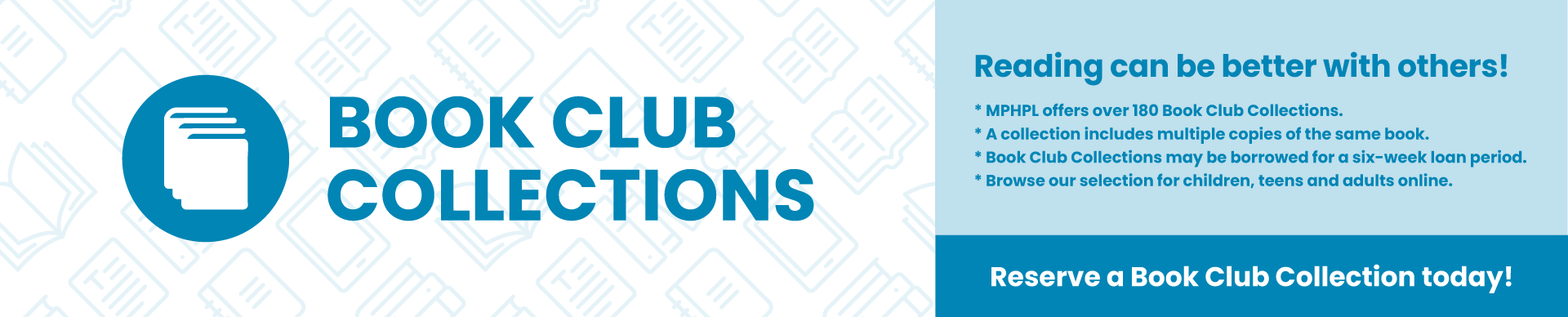 'Reading can be better with others! MPHPL offers over 180 Book Club Collections. A collection includes multiple copies of the same book. Book Club Collections may be borrowed for a six-week loan period. Browse our selection for children, teens and adults online. Reserve a Book Club Collection today! Learn more at www.mphpl.org/book-club-collections'