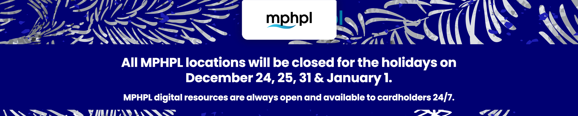 'All MPHPL locations will be closed for the holidays on December 24, 25, 31 & January 1. MPHPL digital resources are always open and available to cardholders 24/7.'